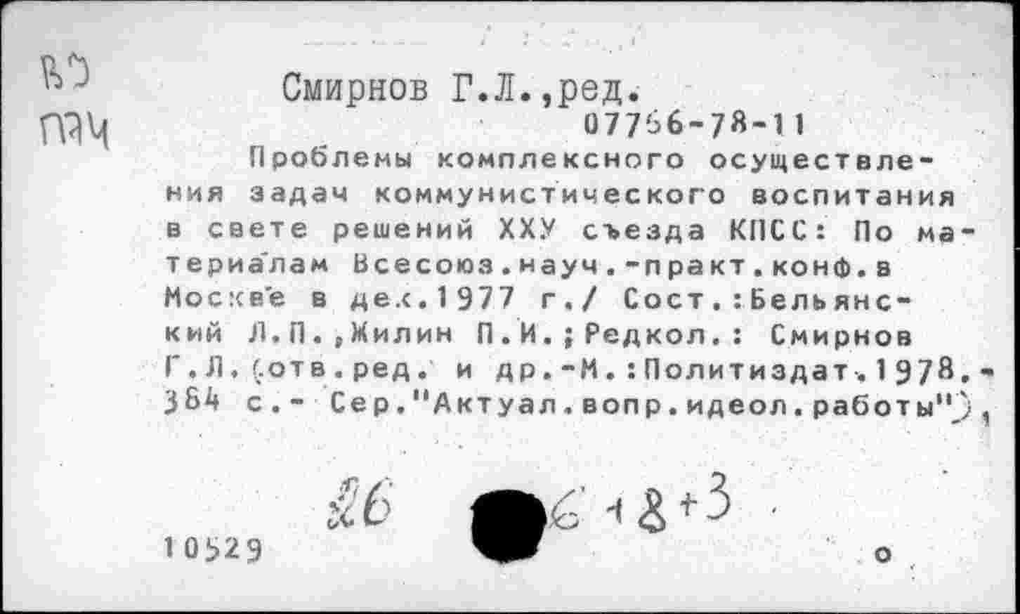 ﻿Смирнов Г.Л.,ред.
077'36-78-11
Проблемы комплексного осуществления задач коммунистического воспитания в свете решений ХХУ съезда КПСС: По ма териа'лам Всесоюз.науч.-практ.конф.з Москве в де.с. 1 977 г./ Сост Бель янский Л, П.,Милин П.И.;Редкол.: Смирнов Г.Л.(отв.ред. и д р.-МПолитиздат-. 1 978 384 с.- Сер."Актуал,вопр.идеол.работы"
10329	о